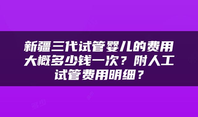 新疆三代试管婴儿的费用大概多少钱一次？附人工试管费用明细？