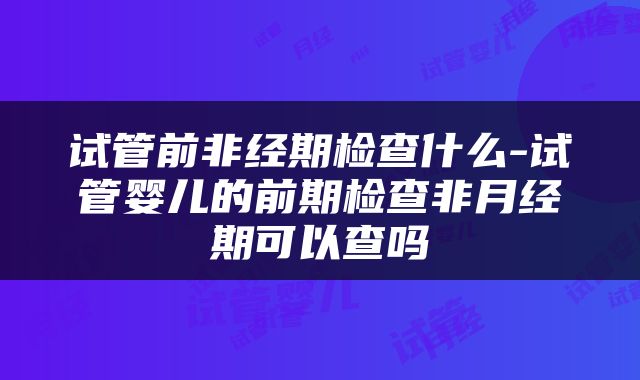 试管前非经期检查什么-试管婴儿的前期检查非月经期可以查吗
