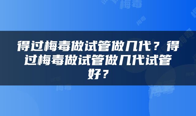 得过梅毒做试管做几代？得过梅毒做试管做几代试管好？