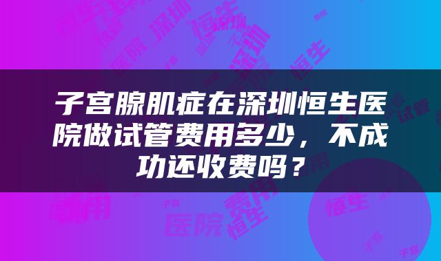 子宫腺肌症在深圳恒生医院做试管费用多少，不成功还收费吗？