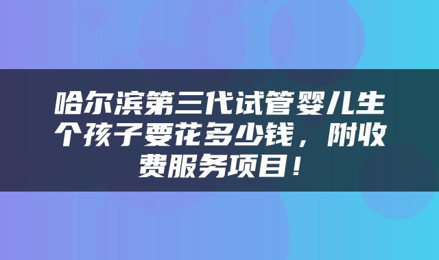 哈尔滨第三代试管婴儿生个孩子要花多少钱，附收费服务项目！