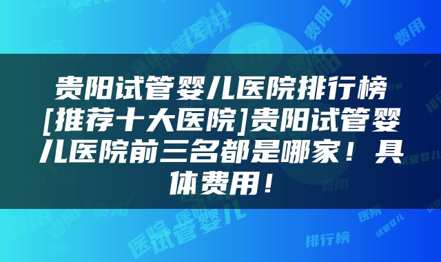 贵阳试管婴儿医院排行榜[推荐十大医院]贵阳试管婴儿医院前三名都是哪家！具体费用！