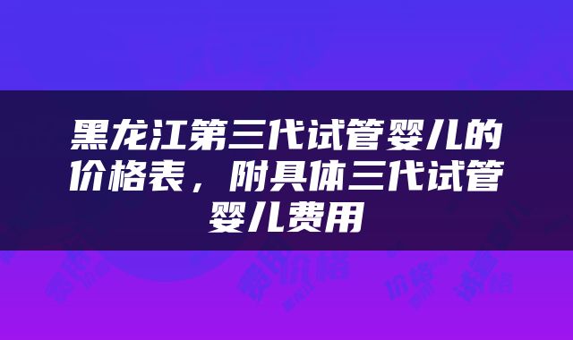 黑龙江第三代试管婴儿的价格表，附具体三代试管婴儿费用
