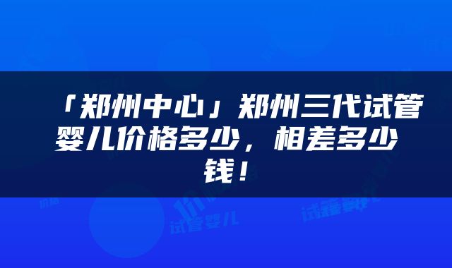 「郑州中心」郑州三代试管婴儿价格多少，相差多少钱！