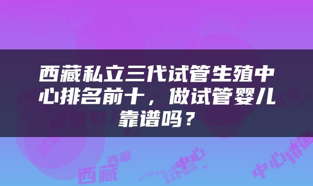 西藏私立三代试管生殖中心排名前十，做试管婴儿靠谱吗？