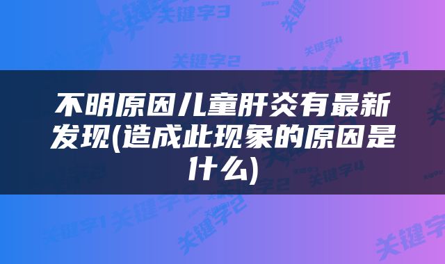 不明原因儿童肝炎有最新发现(造成此现象的原因是什么)