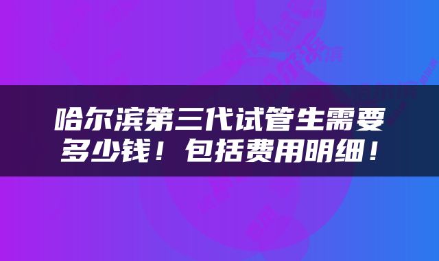 哈尔滨第三代试管生需要多少钱！包括费用明细！