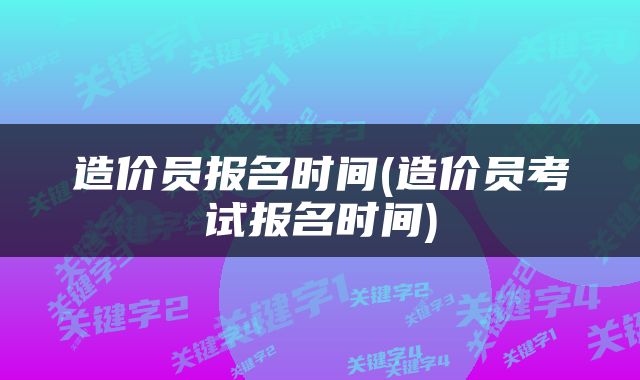 造价员报名时间(造价员考试报名时间)