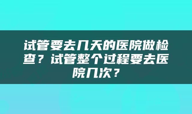 试管要去几天的医院做检查？试管整个过程要去医院几次？