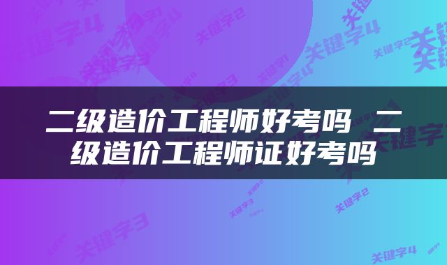二级造价工程师好考吗 二级造价工程师证好考吗