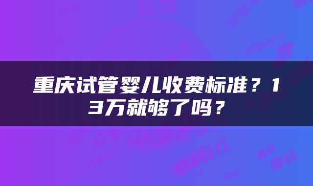 重庆试管婴儿收费标准？13万就够了吗？