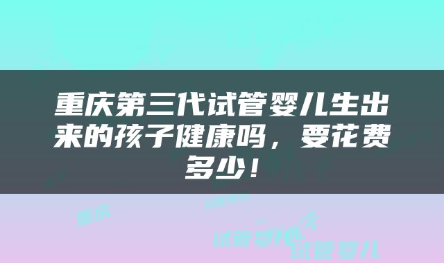 重庆第三代试管婴儿生出来的孩子健康吗，要花费多少！