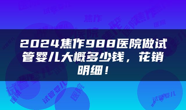 2024焦作988医院做试管婴儿大概多少钱，花销明细！
