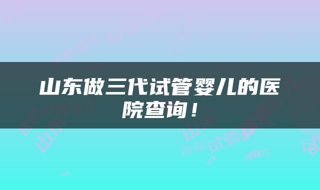 山东做三代试管婴儿的医院查询！
