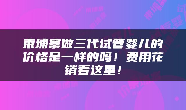 柬埔寨做三代试管婴儿的价格是一样的吗！费用花销看这里！