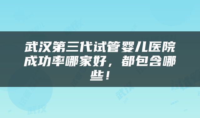 武汉第三代试管婴儿医院成功率哪家好，都包含哪些！