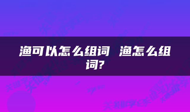 渔可以怎么组词 渔怎么组词?