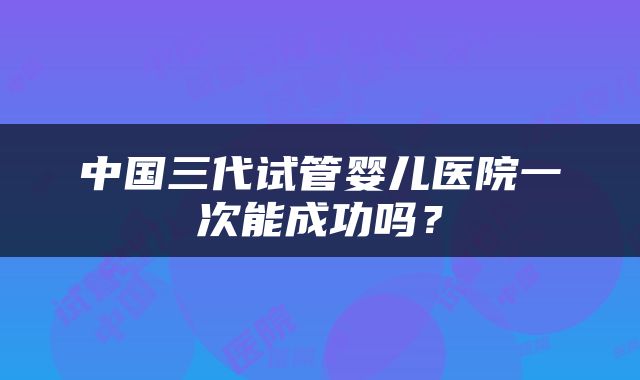 中国三代试管婴儿医院一次能成功吗？