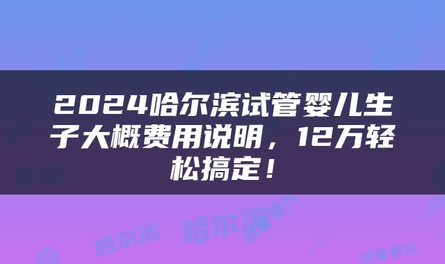 2024哈尔滨试管婴儿生子大概费用说明，12万轻松搞定！