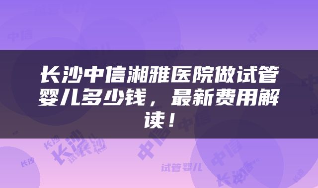 长沙中信湘雅医院做试管婴儿多少钱，最新费用解读！