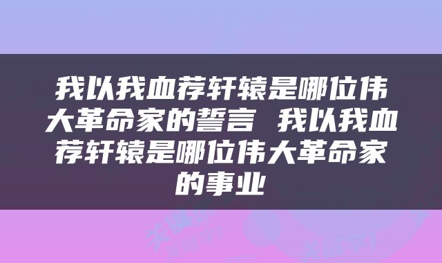 我以我血荐轩辕是哪位伟大革命家的誓言 我以我血荐轩辕是哪位伟大革命家的事业