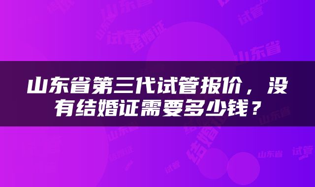 山东省第三代试管报价，没有结婚证需要多少钱？