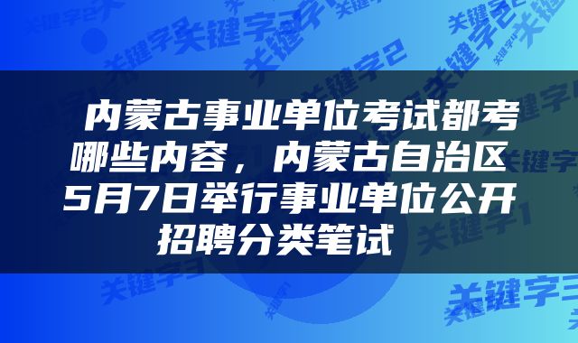  内蒙古事业单位考试都考哪些内容，内蒙古自治区5月7日举行事业单位公开招聘分类笔试 