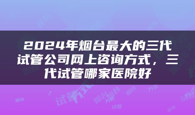 2024年烟台最大的三代试管公司网上咨询方式，三代试管哪家医院好