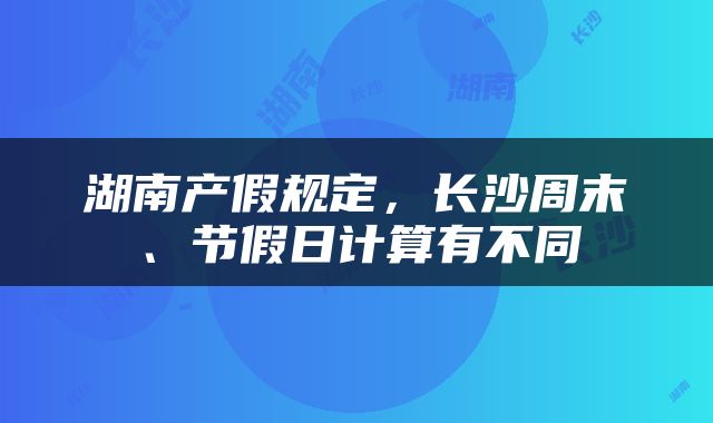 湖南产假规定，长沙周末、节假日计算有不同