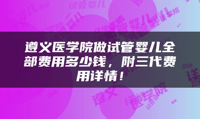 遵义医学院做试管婴儿全部费用多少钱，附三代费用详情！