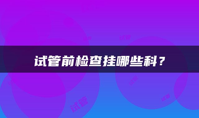 试管前检查挂哪些科？