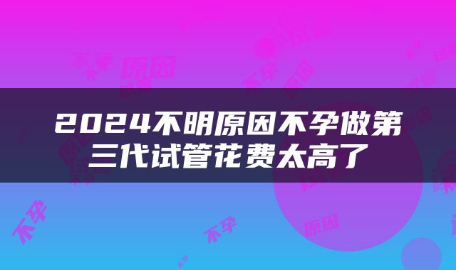 2024不明原因不孕做第三代试管花费太高了