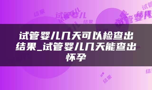 试管婴儿几天可以检查出结果_试管婴儿几天能查出怀孕