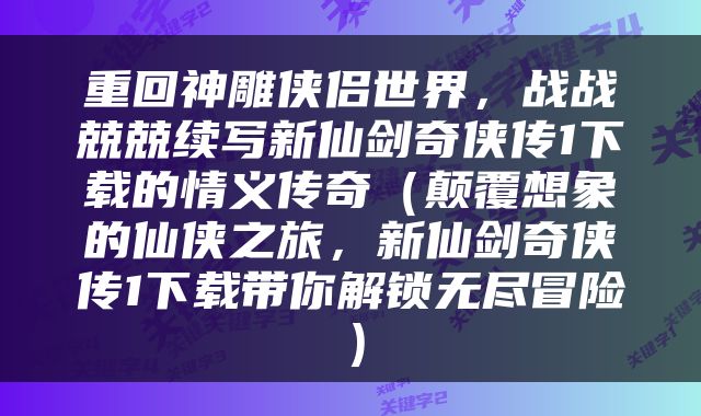 重回神雕侠侣世界，战战兢兢续写新仙剑奇侠传1下载的情义传奇（颠覆想象的仙侠之旅，新仙剑奇侠传1下载带你解锁无尽冒险）