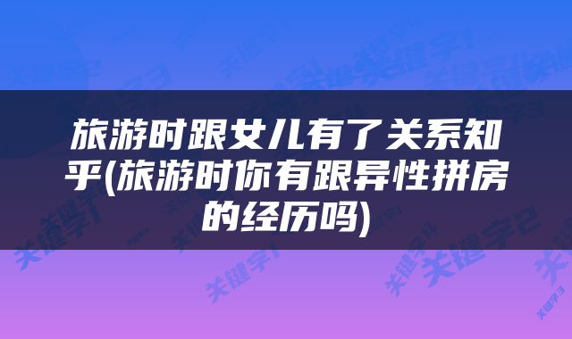 旅游时跟女儿有了关系知乎(旅游时你有跟异性拼房的经历吗)