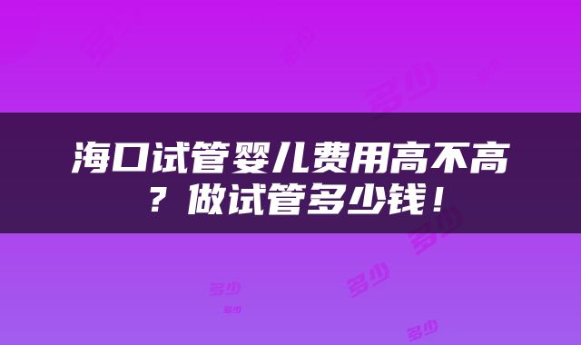海口试管婴儿费用高不高？做试管多少钱！