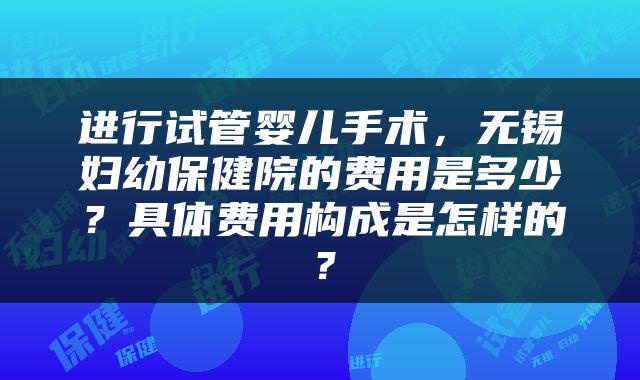 进行试管婴儿手术，无锡妇幼保健院的费用是多少？具体费用构成是怎样的？