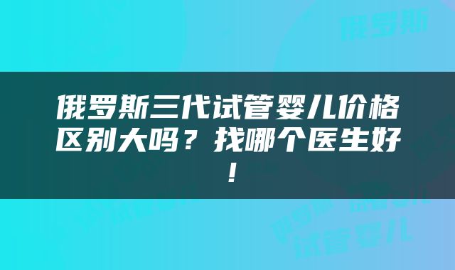 俄罗斯三代试管婴儿价格区别大吗？找哪个医生好！