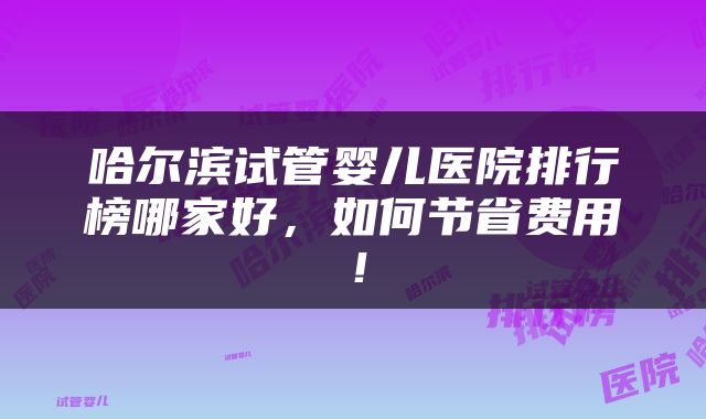 哈尔滨试管婴儿医院排行榜哪家好，如何节省费用！