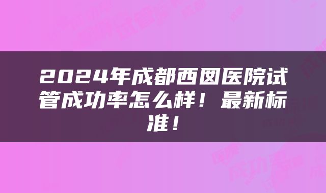 2024年成都西囡医院试管成功率怎么样！最新标准！
