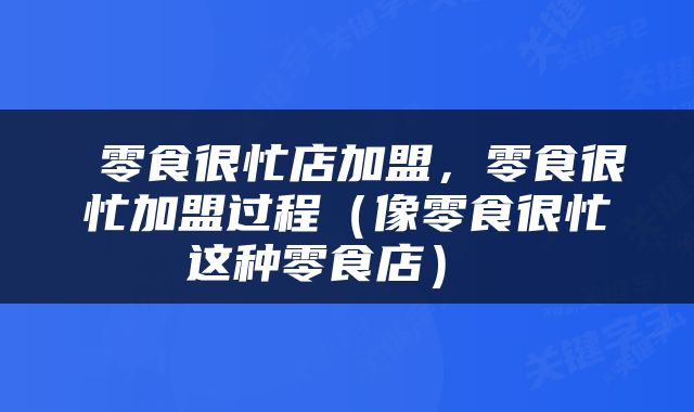  零食很忙店加盟，零食很忙加盟过程（像零食很忙这种零食店） 