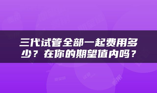 三代试管全部一起费用多少？在你的期望值内吗？