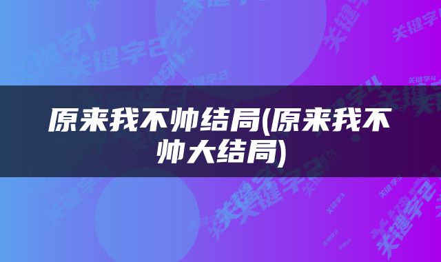 原来我不帅结局(原来我不帅大结局)