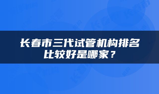 长春市三代试管机构排名比较好是哪家？