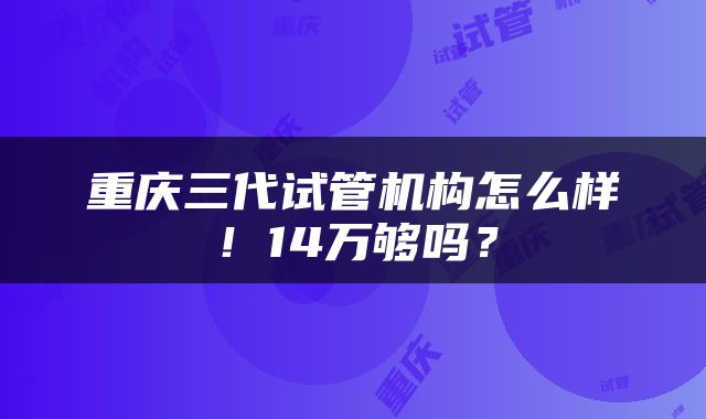 重庆三代试管机构怎么样！14万够吗？