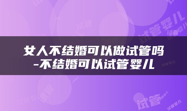 女人不结婚可以做试管吗-不结婚可以试管婴儿