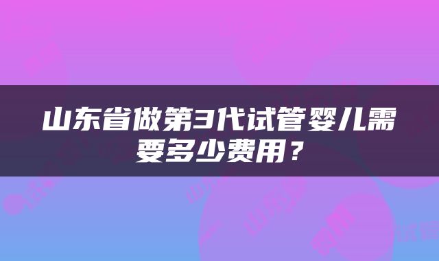 山东省做第3代试管婴儿需要多少费用？