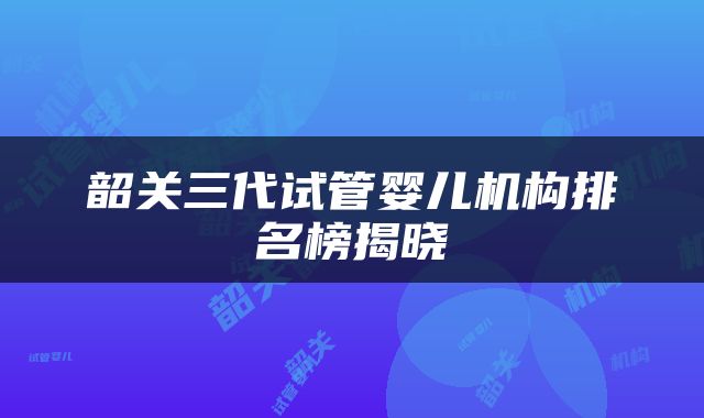 韶关三代试管婴儿机构排名榜揭晓
