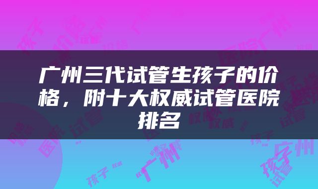 广州三代试管生孩子的价格，附十大权威试管医院排名