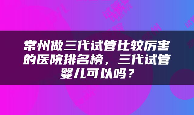 常州做三代试管比较厉害的医院排名榜，三代试管婴儿可以吗？